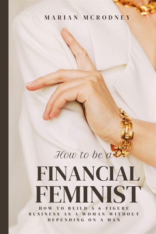 How To Be a Financial Feminist: How To Build A 6-Figure Business as A Woman Without Depending on A Man (Paperback)