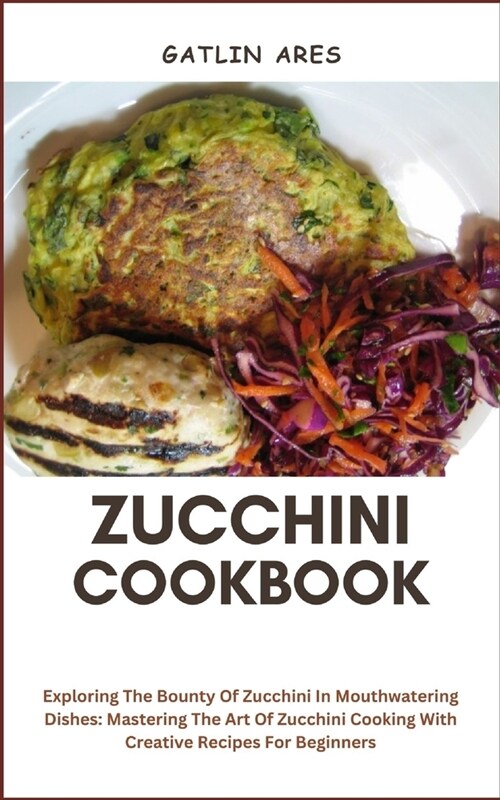 Zucchini Cookbook: Exploring The Bounty Of Zucchini In Mouthwatering Dishes: Mastering The Art Of Zucchini Cooking With Creative Recipes (Paperback)