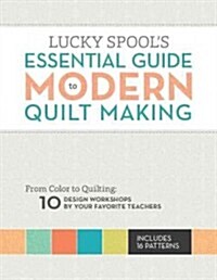 Lucky Spools Essential Guide to Modern Quiltmaking: From Color to Quilting: 10 Design Workshops from Your Favorite Designers (Paperback)