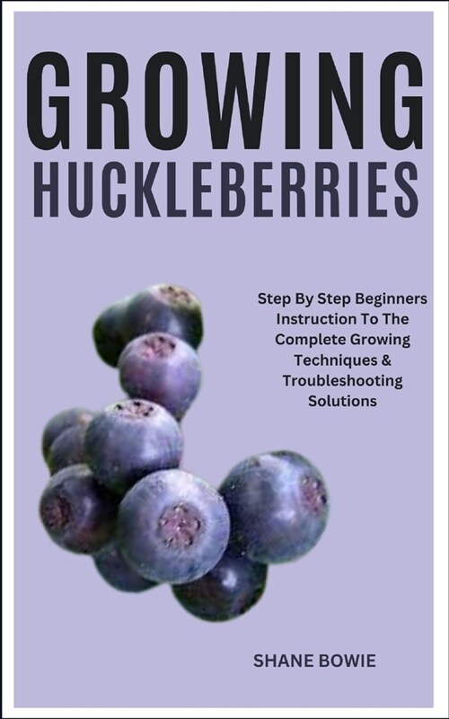 Growing Huckleberries: Step By Step Beginners Instruction To The Complete Growing Techniques & Troubleshooting Solutions (Paperback)