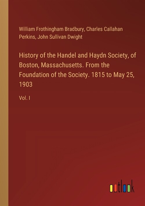 History of the Handel and Haydn Society, of Boston, Massachusetts. From the Foundation of the Society. 1815 to May 25, 1903: Vol. I (Paperback)