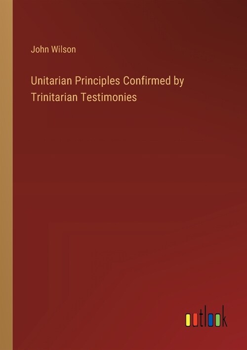 Unitarian Principles Confirmed by Trinitarian Testimonies (Paperback)