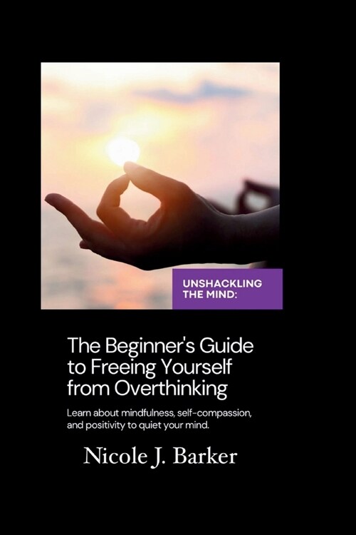 Unshackling the Mind: A Comprehensive Beginners Guide to Freeing Yourself from Overthinking through Mindfulness, Self-Compassion, and Posit (Paperback)