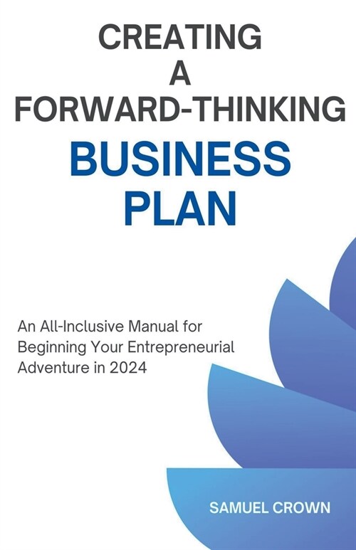 How to Create a Forward-Thinking Business Plan: An All-Inclusive Manual for Beginning Your Entrepreneurial Adventure in 2024 (Paperback)