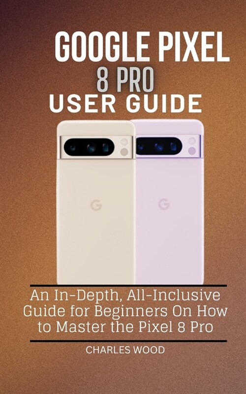 Google Pixel 8 Pro User Guide: An In-Depth, All-Inclusive Guide for Beginners On How to Master the Pixel 8 Pro (Paperback)