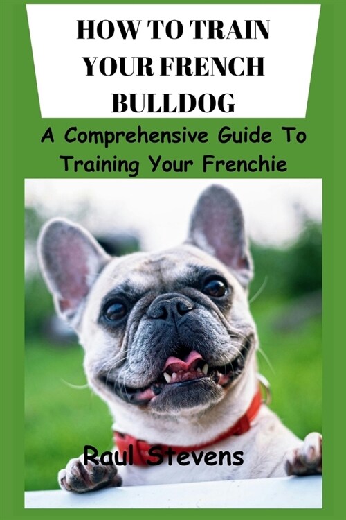 How to Train Your French Bulldog: A Comprehensive Guide To Training Your Frenchie (Paperback)