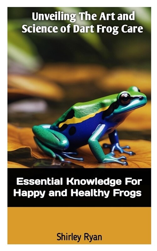 Unveiling the Art and Science of Dart Frog Care: Essential Knowledge For Happy And Healthy Frogs (Paperback)