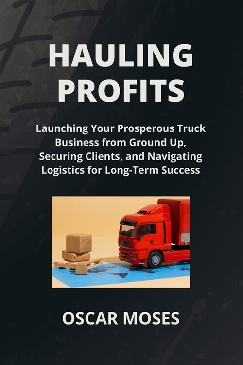 Hauling Profits: Launching Your Prosperous Truck Business from Ground Up, Securing Clients, and Navigating Logistics for Long-Term Succ (Paperback)