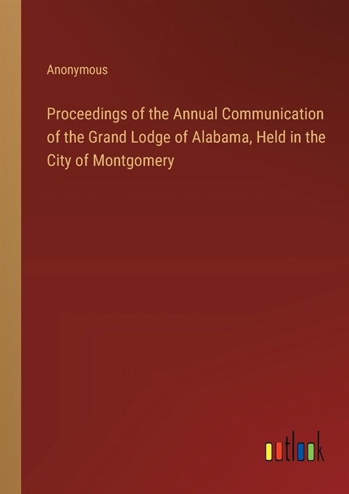Proceedings of the Annual Communication of the Grand Lodge of Alabama, Held in the City of Montgomery (Paperback)