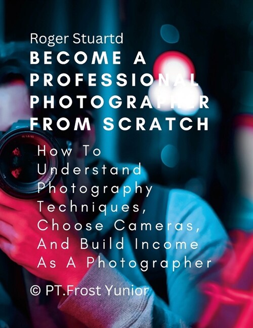 Become a Professional Photographer from Scratch: How To Understand Photography Techniques, Choose Cameras, And Build Income As A Photographer (Paperback)
