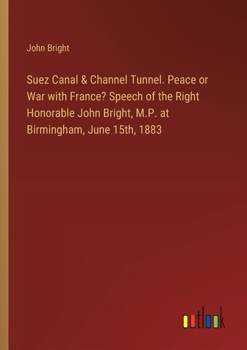 Suez Canal & Channel Tunnel. Peace or War with France? Speech of the Right Honorable John Bright, M.P. at Birmingham, June 15th, 1883 (Paperback)