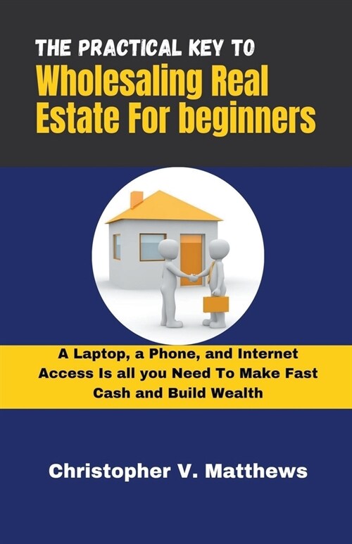 The Practical key to Wholesaling Real Estate for Beginners: A Laptop, a Phone, and Internet Access is all you Need to Make Fast Cash and Build Wealth (Paperback)