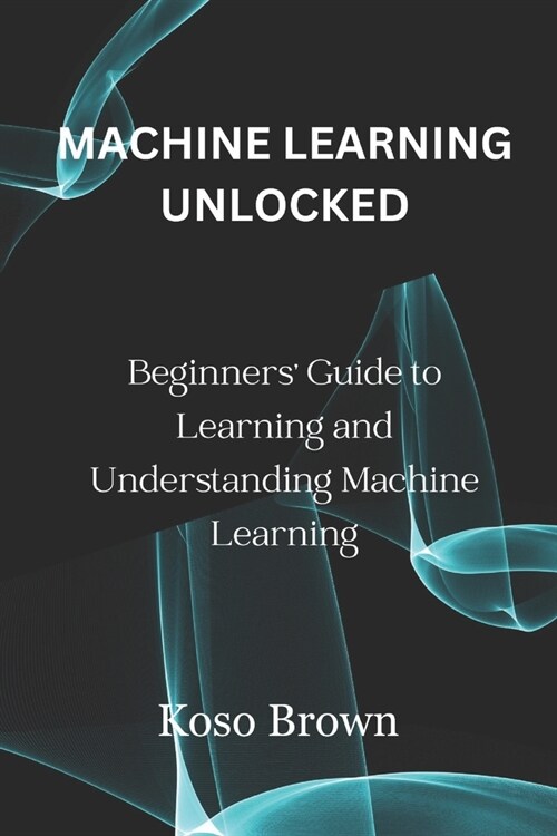 Machine Learning Unlocked: Beginners Guide to Learning and Understanding Machine Learning (Paperback)
