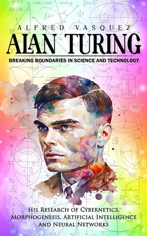 Alan Turing: Breaking Boundaries in Science and Technology (His Research of Cybernetics, Morphogenesis, Artificial Intelligence and (Paperback)