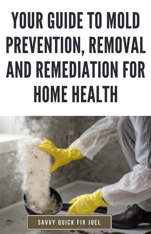 Your Guide to Mold Prevention, Removal and Remediation for Home Health: DIY Methods for Detecting, Eliminating and Preventing Mold Outbreaks to Create (Paperback)