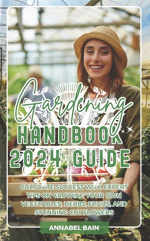 Gardening Handbook 2024 Guide: Cultivate Success with Expert Tips on Growing Your Own Vegetables, Herbs, Fruits, and Stunning Cut Flowers (Paperback)