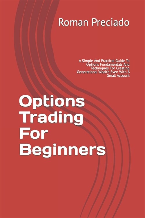 Options Trading For Beginners: A Simple And Practical Guide To Options Fundamentals And Techniques For Creating Generational Wealth Even With A Small (Paperback)