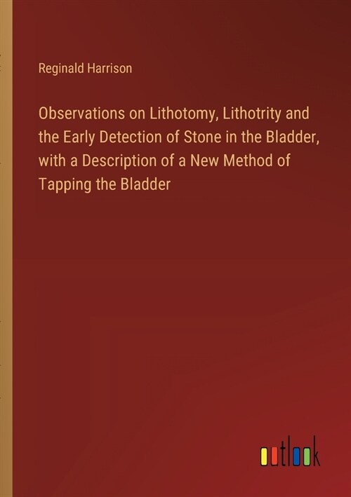 Observations on Lithotomy, Lithotrity and the Early Detection of Stone in the Bladder, with a Description of a New Method of Tapping the Bladder (Paperback)
