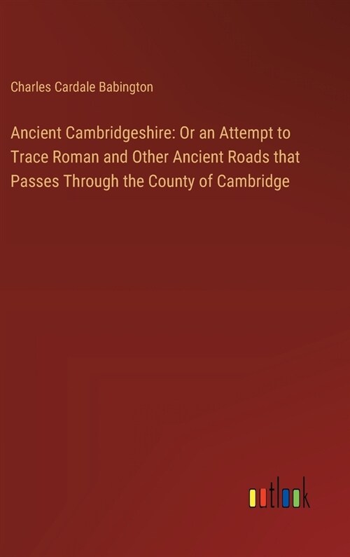 Ancient Cambridgeshire: Or an Attempt to Trace Roman and Other Ancient Roads that Passes Through the County of Cambridge (Hardcover)