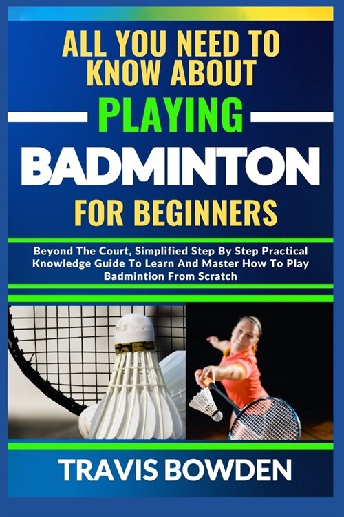 All You Need to Know about Playing Badminton for Beginners: Beyond The Court, Simplified Step By Step Practical Knowledge Guide To Learn And Master Ho (Paperback)