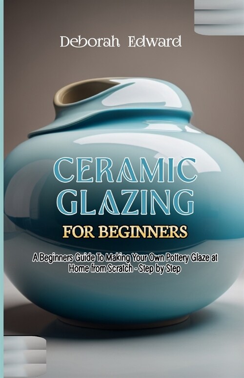 Ceramic Glazing for Beginners: A Beginners Guide To Making Your Own Pottery Glaze at Home from Scratch - Step by Step (Paperback)