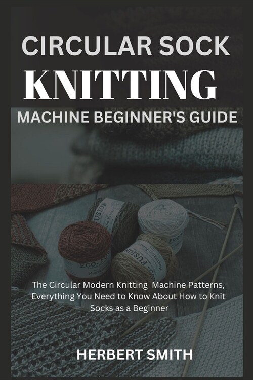 Circular Sock Knitting Machine Beginners Guide: The Circular Modern Knitting Machine Patterns, Everything You Need to Know About How to Knit Socks as (Paperback)