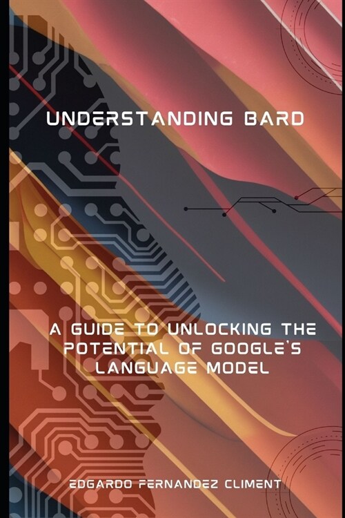 Understanding Bard: A Guide to Unlocking the Potential of Googles Language Model (Paperback)