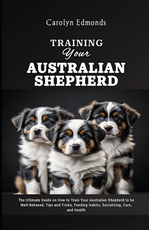 Training Your Australian Shepherd: The Ultimate Guide on How to Train Your Australian Shepherd to be Well-Behaved, Tips and Tricks, Feeding Habits, So (Paperback)