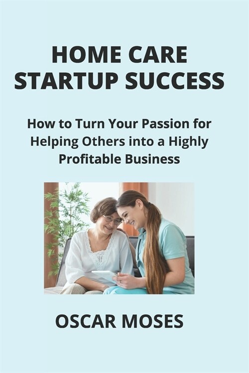 Home Care Startup Success: How to Turn Your Passion for Helping Others into a Highly Profitable Business (Paperback)