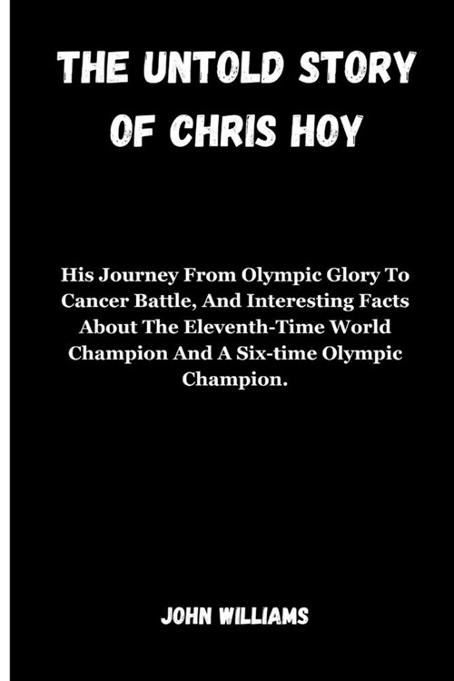 The Untold Story of Chris Hoy: His Journey From Olympic Glory To Cancer Battle, And Interesting Facts About The Eleventh-Time World Champion And A Si (Paperback)