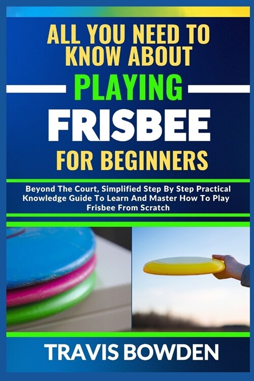 All You Need to Know about Playing Frisbee for Beginners: Beyond The Court, Simplified Step By Step Practical Knowledge Guide To Learn And Master How (Paperback)