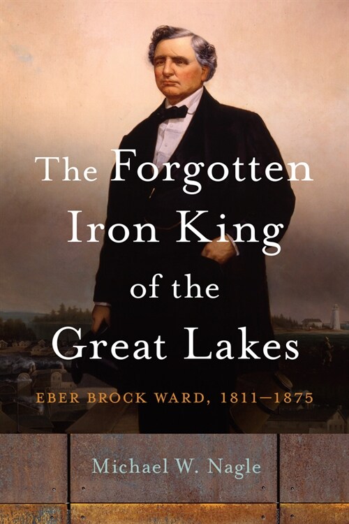 The Forgotten Iron King of the Great Lakes: Eber Brock Ward, 1811-1875 (Paperback)