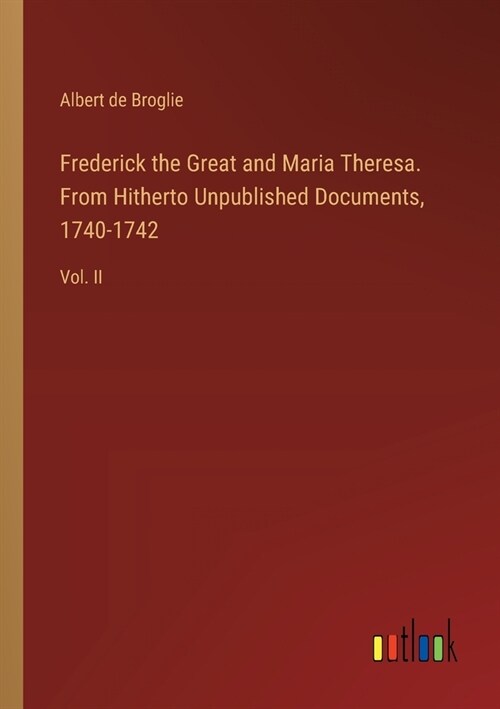 Frederick the Great and Maria Theresa. From Hitherto Unpublished Documents, 1740-1742: Vol. II (Paperback)