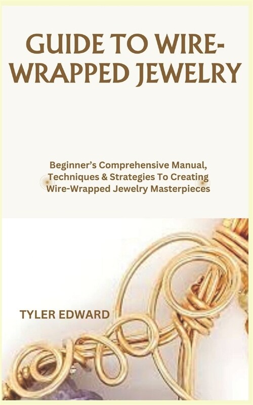 Guide to Wire-Wrapped Jewelry: Beginners Comprehensive Manual, Techniques & Strategies To Creating Wire-Wrapped Jewelry Masterpieces (Paperback)