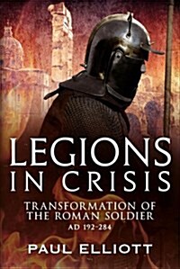 Legions in Crisis : The Transformation of the Roman Soldier - 192 to 284 (Hardcover)