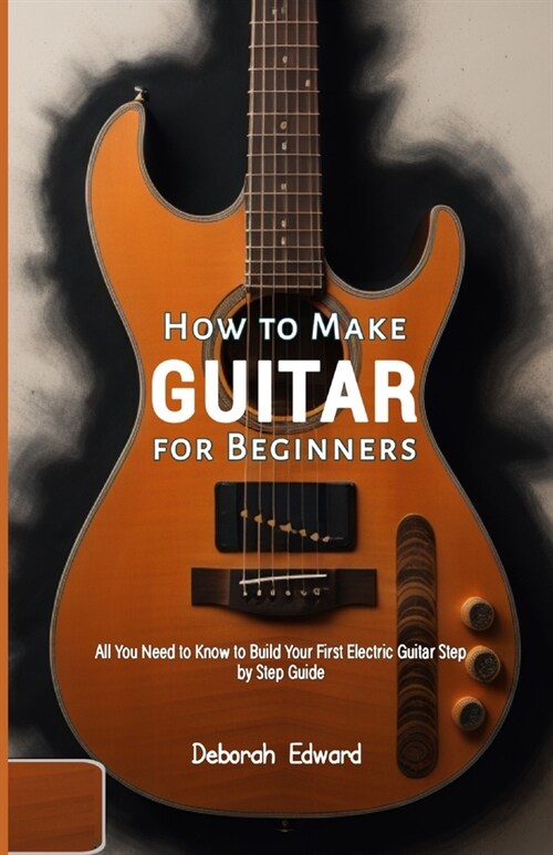 How to Make Guitar for Beginners: All You Need to Know to Build Your First Electric Guitar Step by Step Guide (Paperback)