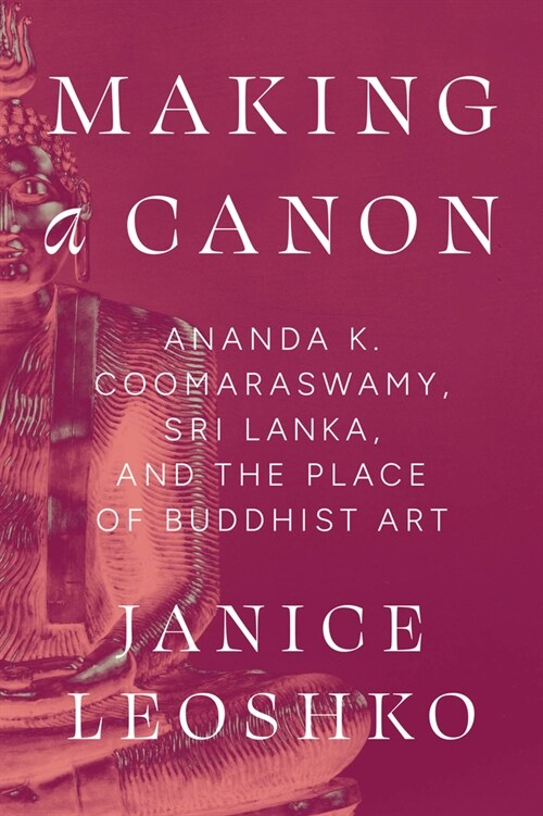 Making a Canon: Ananda K. Coomaraswamy, Sri Lanka, and the Place of Buddhist Art (Hardcover)