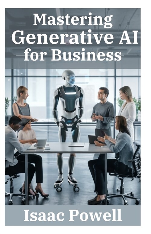 Mastering Generative AI for Business: Comprehensive Guide for Novices, Beginners, Pros, and Experts - Empower Your Enterprise! (Paperback)