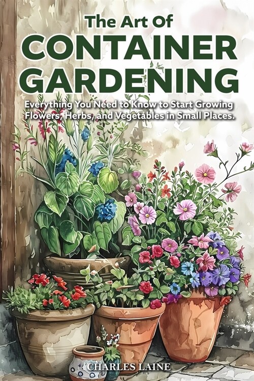 The Art of Container Gardening: Everything You Need to Know to Start Growing Flowers, Herbs, and Vegetables in Small Places (Paperback)