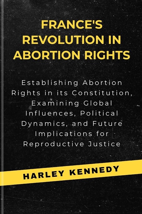 Frances Revolution in Abortion Rights: Establishing Abortion Rights in its Constitution, Examining Global Influences, Political Dynamics, and Future (Paperback)