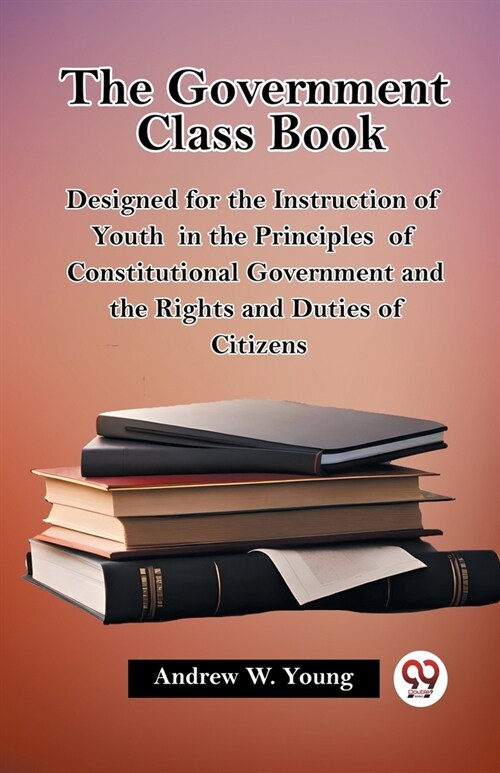 The Government Class Book Designed for the Instruction of Youth in the Principles of Constitutional Government and the Rights and Duties of Citizens (Paperback)