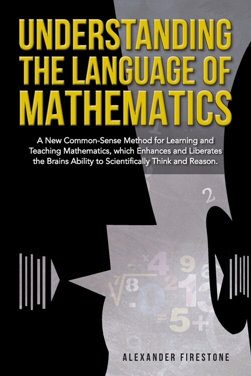 Understanding the Language of Mathematics: A New Common-Sense Method for Learning and Teaching Mathematics, which Enhances and Liberates the Brains A (Paperback)