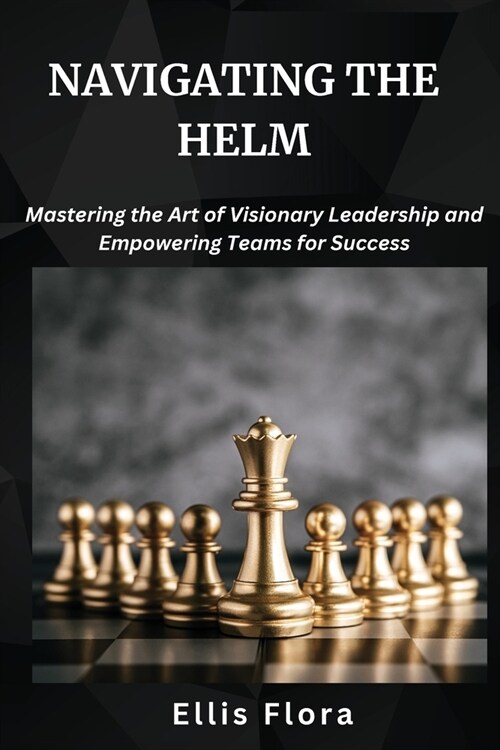 Navigating the Helm: Mastering the Art of Visionary Leadership and Empowering Teams for Success (Paperback)
