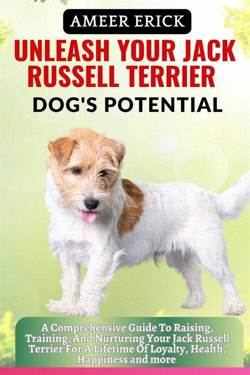 Unleash Your Jack Russell Terrier Dogs Potential: A Comprehensive Guide To Raising, Training, And Nurturing Your Jack Russell Terrier For A Lifetime (Paperback)