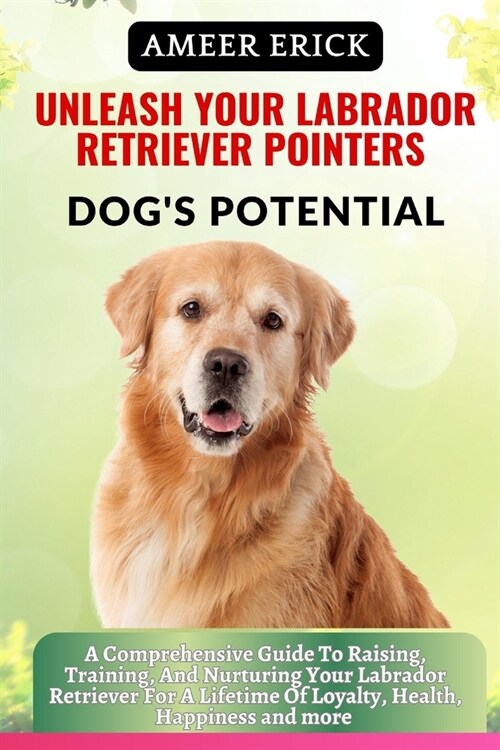 Unleash Your Labrador Retriever Pointers Dogs Potential: A Comprehensive Guide To Raising, Training, And Nurturing Your Labrador Retriever For A Life (Paperback)