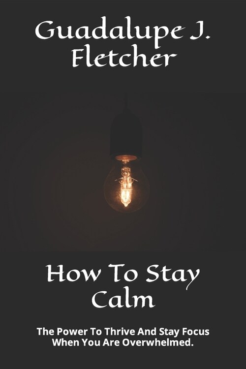 How To Stay Calm: The Power To Thrive And Stay Focus When You Are Overwhelmed. (Paperback)