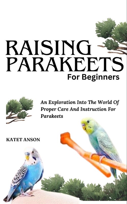 Raising Parakeets for Beginners: An Exploration Into The World Of Proper Care And Instruction For Parakeets (Paperback)