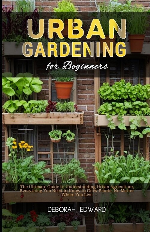 Urban Gardening for Beginners: The Ultimate Guide to Understanding Urban Agriculture, Everything You Need to Know to Grow Plants, No Matter Where You (Paperback)