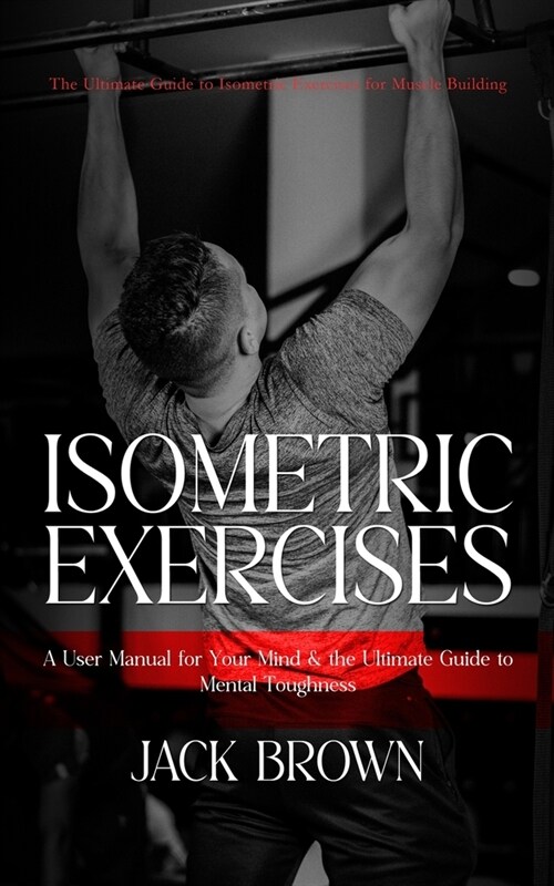 Isometric Exercises: The Ultimate Guide to Isometric Exercises for Muscle Building (A User Manual for Your Mind & the Ultimate Guide to Men (Paperback)