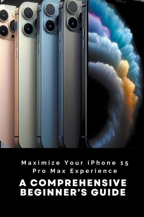 Maximize Your iPhone 15 Pro Max Experience: A Comprehensive Beginners Guide (Paperback)